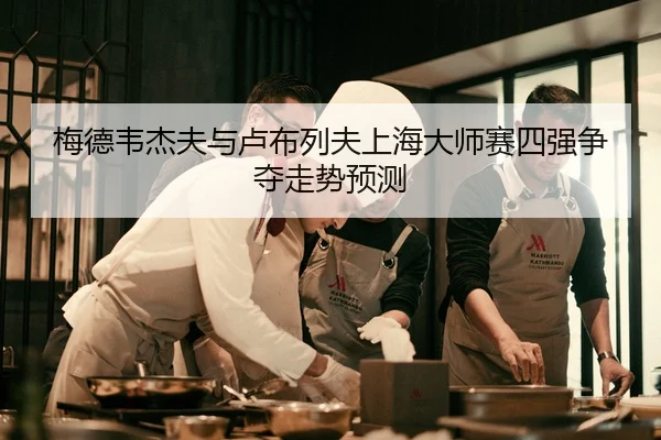 梅德韦杰夫与卢布列夫上海大师赛四强争夺走势预测