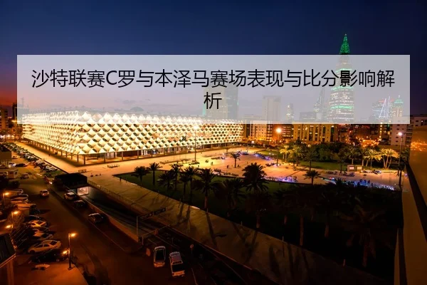 沙特联赛C罗与本泽马赛场表现与比分影响解析
